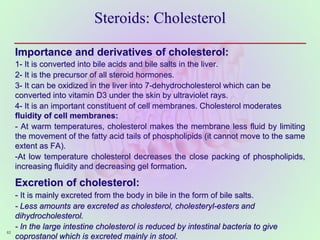 Steroids: Cholesterol
Importance and derivatives of cholesterol:
1- It is converted into bile acids and bile salts in the liver.
2- It is the precursor of all steroid hormones.
3- It can be oxidized in the liver into 7-dehydrocholesterol which can be
converted into vitamin D3 under the skin by ultraviolet rays.
4- It is an important constituent of cell membranes. Cholesterol moderates
fluidity of cell membranes:
- At warm temperatures, cholesterol makes the membrane less fluid by limiting
the movement of the fatty acid tails of phospholipids (it cannot move to the same
extent as FA).
-At low temperature cholesterol decreases the close packing of phospholipids,
increasing fluidity and decreasing gel formation.
Excretion of cholesterol:
- It is mainly excreted from the body in bile in the form of bile salts.
- Less amounts are excreted as cholesterol, cholesteryl-esters and
dihydrocholesterol.
- In the large intestine cholesterol is reduced by intestinal bacteria to give
coprostanol which is excreted mainly in stool.
62
 
