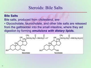Steroids: Bile Salts
Bile Salts
Bile salts, produced from cholesterol, are-
• Glycocholate, taurocholate, and other bile salts are released
from the gallbladder into the small intestine, where they aid
digestion by forming emulsions with dietary lipids.
63
 