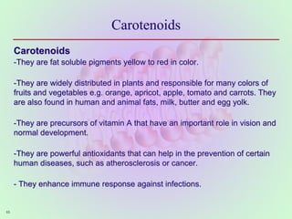 Carotenoids
Carotenoids
-They are fat soluble pigments yellow to red in color.
-They are widely distributed in plants and responsible for many colors of
fruits and vegetables e.g. orange, apricot, apple, tomato and carrots. They
are also found in human and animal fats, milk, butter and egg yolk.
-They are precursors of vitamin A that have an important role in vision and
normal development.
-They are powerful antioxidants that can help in the prevention of certain
human diseases, such as atherosclerosis or cancer.
- They enhance immune response against infections.
65
 