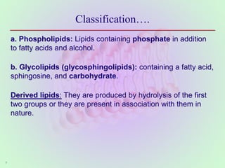 Classification….
a. Phospholipids: Lipids containing phosphate in addition
to fatty acids and alcohol.
b. Glycolipids (glycosphingolipids): containing a fatty acid,
sphingosine, and carbohydrate.
Derived lipids: They are produced by hydrolysis of the first
two groups or they are present in association with them in
nature.
7
 