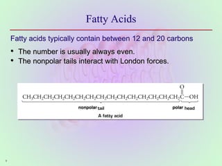 9
Fatty Acids
Fatty acids typically contain between 12 and 20 carbons
• The number is usually always even.
• The nonpolar tails interact with London forces.
nonpolar polar
 