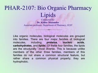 PHAR-2107: Bio Organic Pharmacy
Lipids
Conducted by-
Dr. Kishor Mazumder
Associate professor, Department of Pharmacy, JUST
Like organic molecules, biological molecules are grouped
into families. There are four major families of biological
molecules, including proteins, nucleic acids,
carbohydrates, and lipids. Of these four families, the lipids
are the structurally most diverse. This is because unlike
members of the other three families, members of this
families do not share a common structural feature, but
rather share a common physical property; they are
hydrophobic.
 