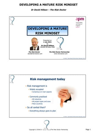 Page 1
Copyright © 2018-21 David Hillson/The Risk Doctor Partnership
DEVELOPING A MATURE RISK MINDSET
Dr David Hillson – The Risk Doctor
© 2018-21 David Hillson/The Risk Doctor Partnership, Slide 1
DEVELOPING A MATURE
RISK MINDSET
Presented on
1 July 2021
by
Dr David Hillson
HonFAPM, PMI Fellow, CFIRM
The Risk Doctor The Risk Doctor Partnership
david@risk-doctor.com www.risk-doctor.com
© 2018-21 David Hillson/The Risk Doctor Partnership, Slide 2
Risk management today
Risk management is
Widely accepted
Consensus on main aspects
Commonly practised
All industries
All project types and sizes
Most countries
So all sorted then?
Everything always goes to plan
 