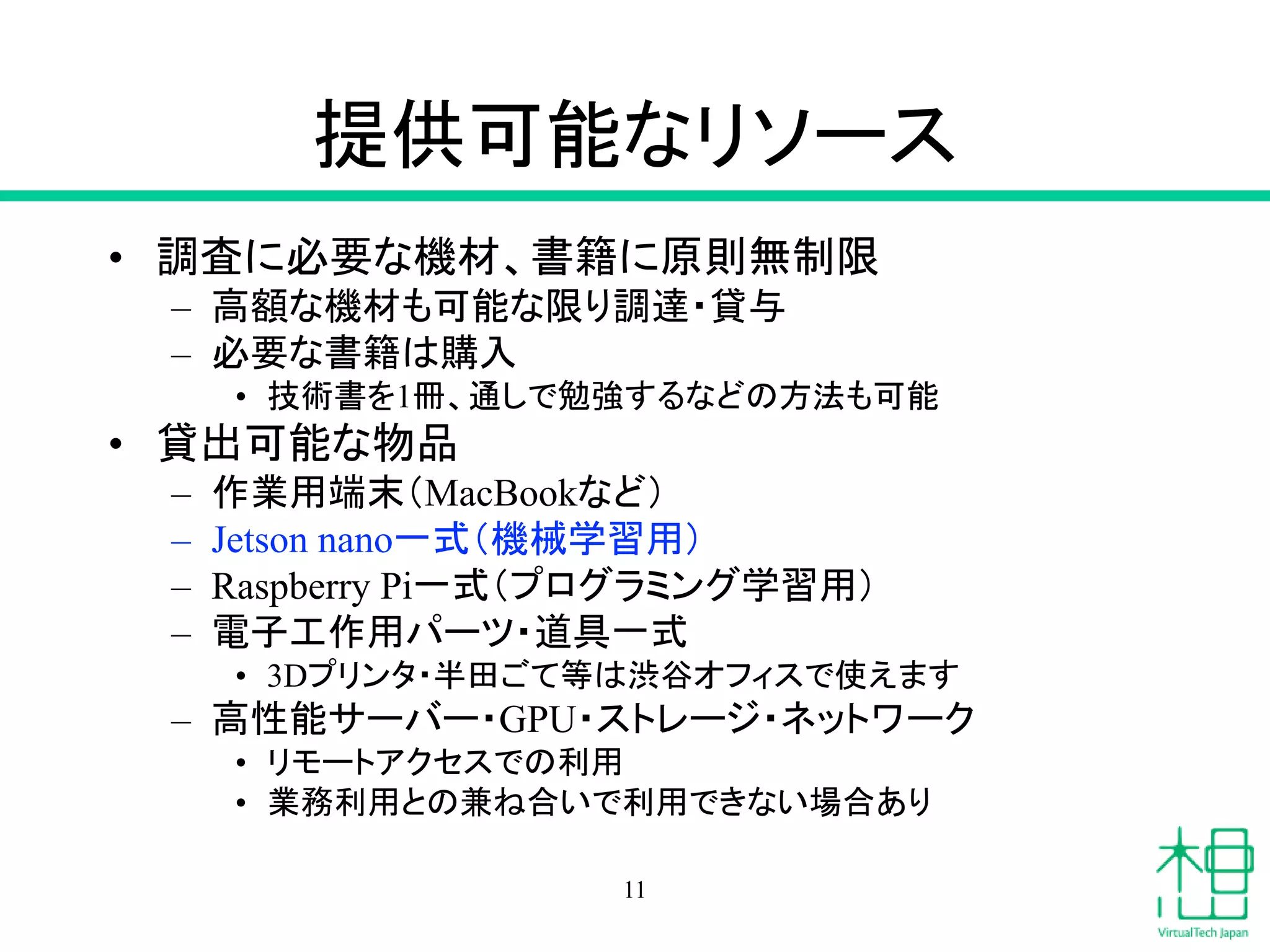 提供可能なリソース
• 調査に必要な機材、書籍に原則無制限
– 高額な機材も可能な限り調達・貸与
– 必要な書籍は購入
• 技術書を1冊、通しで勉強するなどの方法も可能
• 貸出可能な物品
– 作業用端末（MacBookなど）
– Jetson nano一式（機械学習用）
– Raspberry Pi一式（プログラミング学習用）
– 電子工作用パーツ・道具一式
• 3Dプリンタ・半田ごて等は渋谷オフィスで使えます
– 高性能サーバー・GPU・ストレージ・ネットワーク
• リモートアクセスでの利用
• 業務利用との兼ね合いで利用できない場合あり
11
 