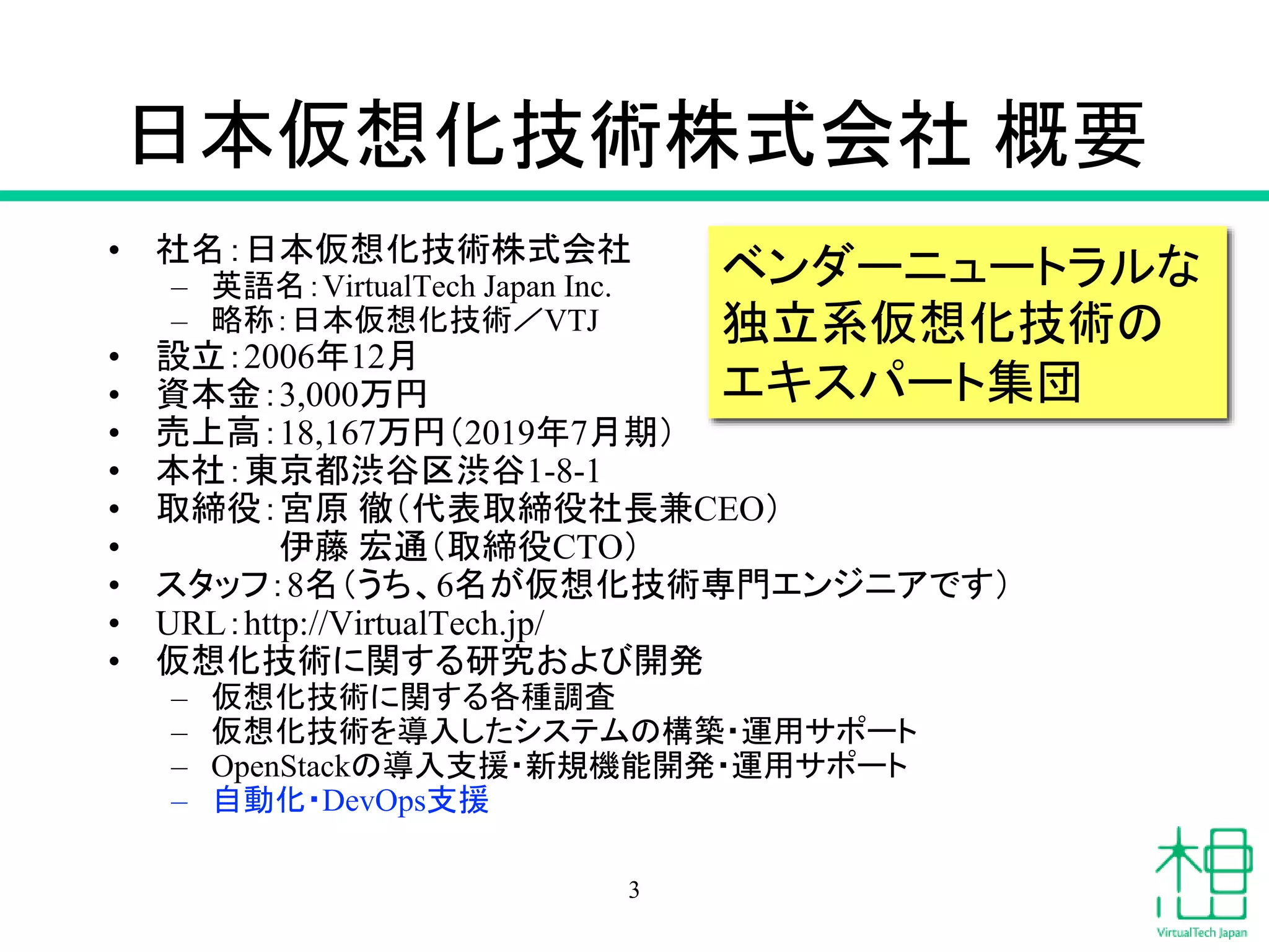 日本仮想化技術株式会社 概要
• 社名：日本仮想化技術株式会社
– 英語名：VirtualTech Japan Inc.
– 略称：日本仮想化技術／VTJ
• 設立：2006年12月
• 資本金：3,000万円
• 売上高：18,167万円（2019年7月期）
• 本社：東京都渋谷区渋谷1-8-1
• 取締役：宮原 徹（代表取締役社長兼CEO）
• 伊藤 宏通（取締役CTO）
• スタッフ：8名（うち、6名が仮想化技術専門エンジニアです）
• URL：http://VirtualTech.jp/
• 仮想化技術に関する研究および開発
– 仮想化技術に関する各種調査
– 仮想化技術を導入したシステムの構築・運用サポート
– OpenStackの導入支援・新規機能開発・運用サポート
– 自動化・DevOps支援
ベンダーニュートラルな
独立系仮想化技術の
エキスパート集団
3
 