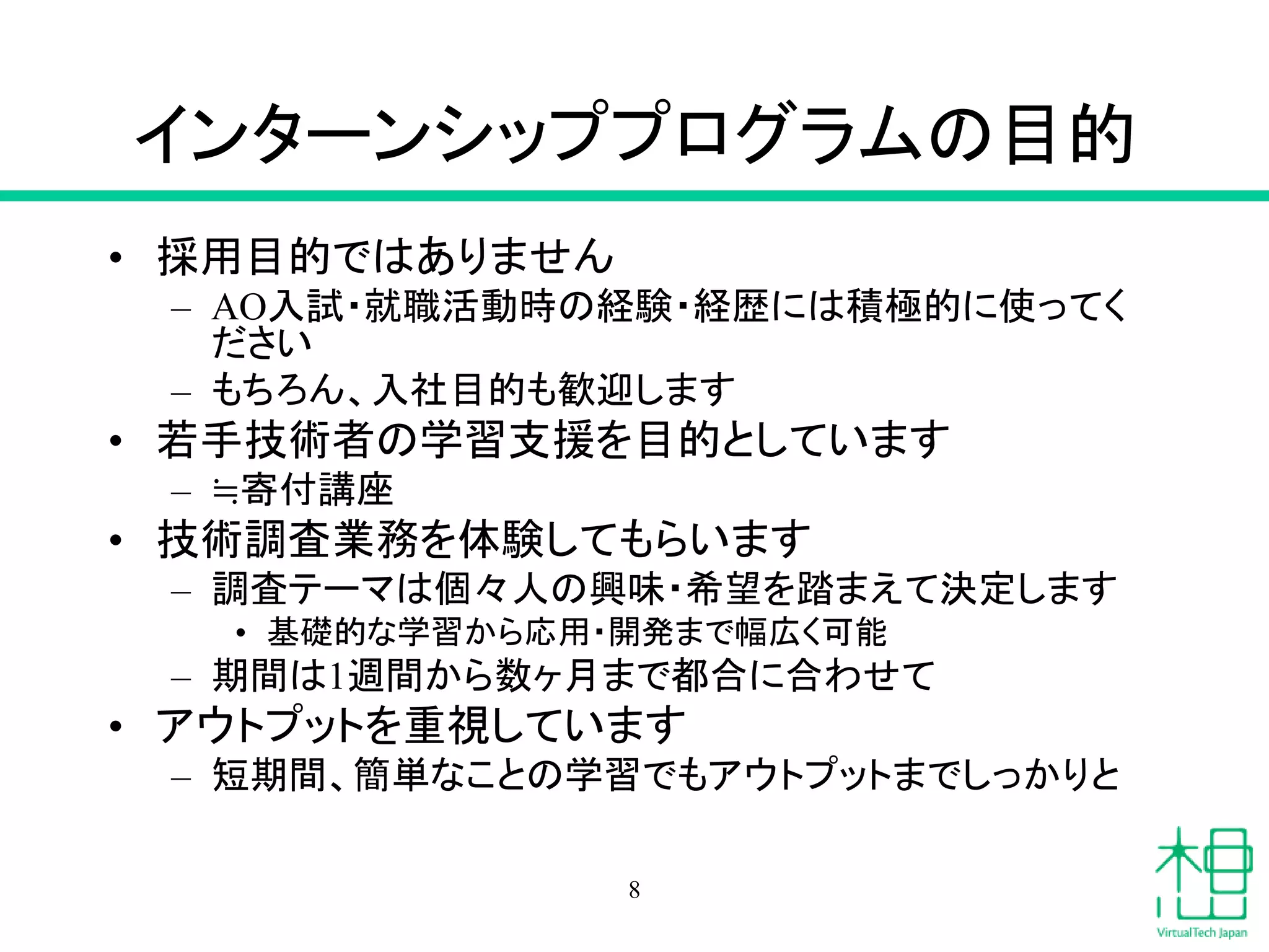 インターンシッププログラムの目的
• 採用目的ではありません
– AO入試・就職活動時の経験・経歴には積極的に使ってく
ださい
– もちろん、入社目的も歓迎します
• 若手技術者の学習支援を目的としています
– ≒寄付講座
• 技術調査業務を体験してもらいます
– 調査テーマは個々人の興味・希望を踏まえて決定します
• 基礎的な学習から応用・開発まで幅広く可能
– 期間は1週間から数ヶ月まで都合に合わせて
• アウトプットを重視しています
– 短期間、簡単なことの学習でもアウトプットまでしっかりと
8
 