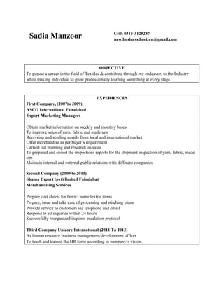 Sadia Manzoor Cell: 0315-3125287
new.business.horizen@gmail.com
OBJECTIVE
To pursue a career in the field of Textiles & contribute through my endeavor, to the Industry
while making individual to grow professionally learning something at every stage.
EXPERIENCES
First Company, (2007to 2009)
ASCO International Faisalabad
Export Marketing Managers
Obtain market information on weekly and monthly bases
To improve sales of yarn, fabric and made ups
Receiving and sending emails from local and international market
Offer merchandise as per buyer’s requirement
Carried out planning and research on sales
To prepared and issued the inspections reports for the shipment inspection of yarn, fabric, made
ups
Maintain internal and external public relations with different companies
Second Company (2009 to 2011)
Shama Export (pvt) limited Faisalabad
Merchandising Services
Prepare cost sheets for fabric, home textile items
Prepare, issue and take care of processing and stitching plans
Provide service to customers via telephone and email
Respond to all inquiries within 24 hours
Successfully reorganized inquires escalation protocol
Third Company Unicore International (2011 To 2013)
As human resource business management/development officer.
To teach and trained the HR force according to company’s vision.
 