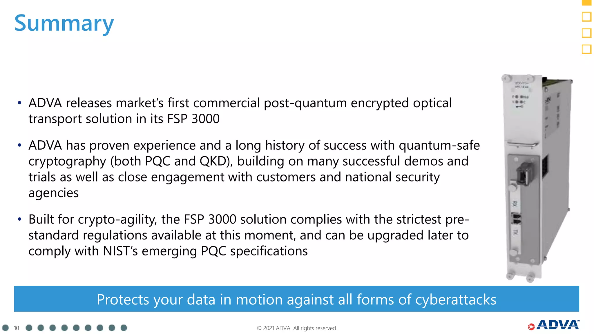 © 2021 ADVA. All rights reserved.
10
Summary
• ADVA releases market’s first commercial post-quantum encrypted optical
transport solution in its FSP 3000
• ADVA has proven experience and a long history of success with quantum-safe
cryptography (both PQC and QKD), building on many successful demos and
trials as well as close engagement with customers and national security
agencies
• Built for crypto-agility, the FSP 3000 solution complies with the strictest pre-
standard regulations available at this moment, and can be upgraded later to
comply with NIST’s emerging PQC specifications
Protects your data in motion against all forms of cyberattacks
 