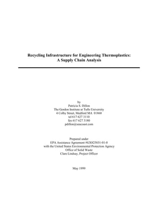 Recycling Infrastructure for Engineering Thermoplastics:
                A Supply Chain Analysis




                                 by
                         Patricia S. Dillon
               The Gordon Institute at Tufts University
                4 Colby Street, Medford MA 01860
                         tel 617 627 3110
                         fax 617 627 3180
                      pdillon@seacoast.com



                             Prepared under
             EPA Assistance Agreement #GX825831-01-0
        with the United States Environmental Protection Agency
                         Office of Solid Waste
                     Clare Lindsay, Project Officer



                              May 1999
 