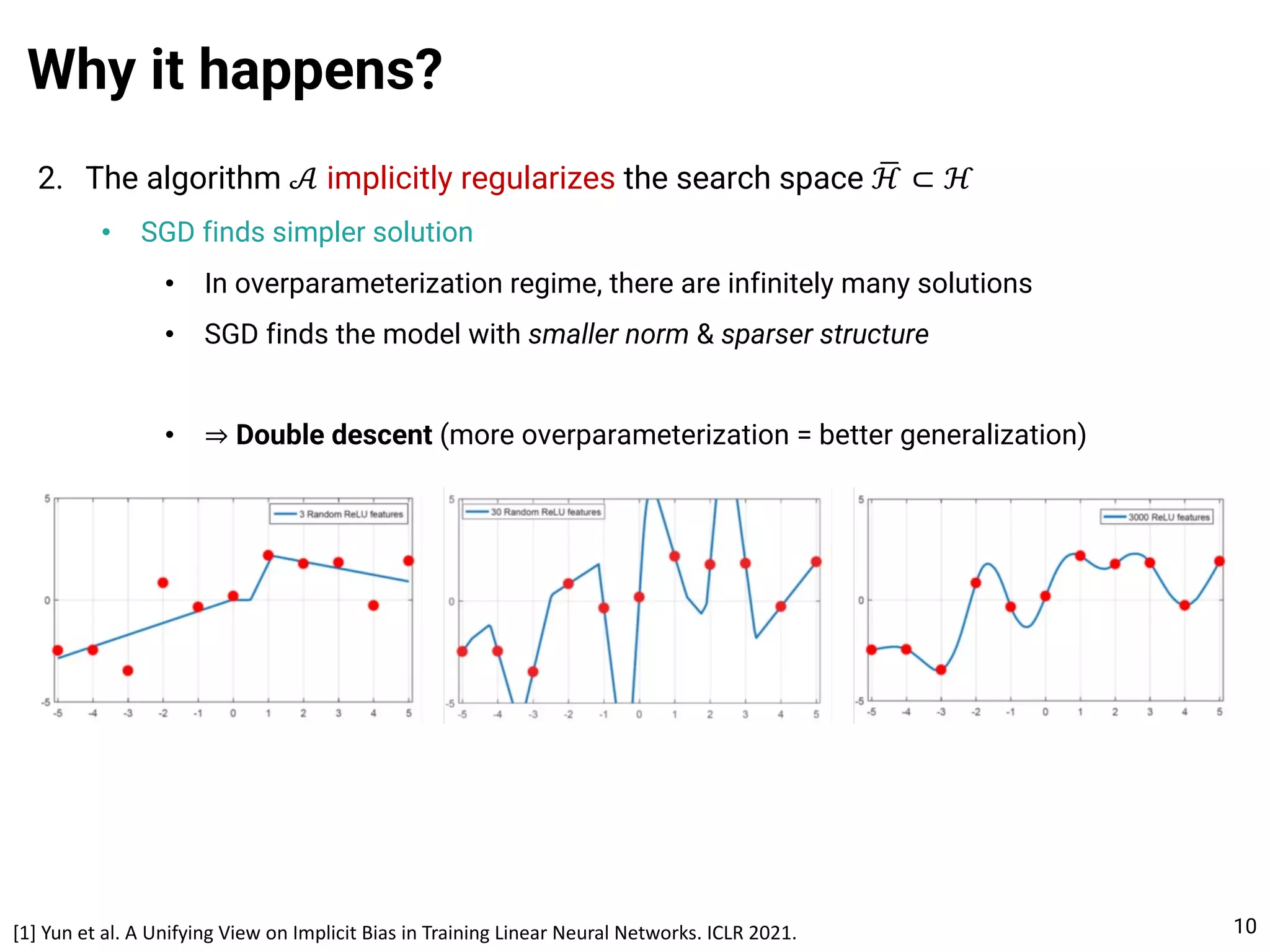 2. The algorithm 𝒜 implicitly regularizes the search space .
ℋ ⊂ ℋ
• SGD finds simpler solution
• In overparameterization regime, there are infinitely many solutions
• SGD finds the model with smaller norm & sparser structure
• ⇒ Double descent (more overparameterization = better generalization)
Why it happens?
10
[1] Yun et al. A Unifying View on Implicit Bias in Training Linear Neural Networks. ICLR 2021.
 
