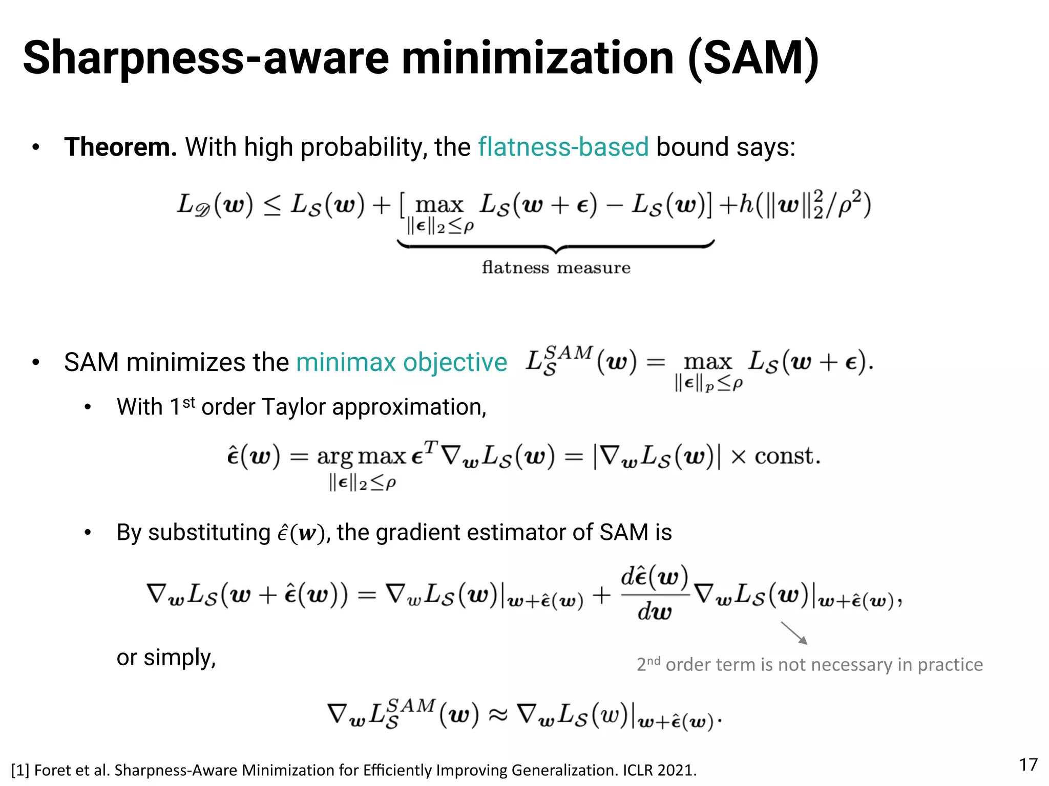 • Theorem. With high probability, the flatness-based bound says:
• SAM minimizes the minimax objective
• With 1st order Taylor approximation,
• By substituting ̂
𝜖(𝒘), the gradient estimator of SAM is
or simply,
Sharpness-aware minimization (SAM)
17
2nd order term is not necessary in practice
[1] Foret et al. Sharpness-Aware Minimization for Eﬃciently Improving Generalization. ICLR 2021.
 