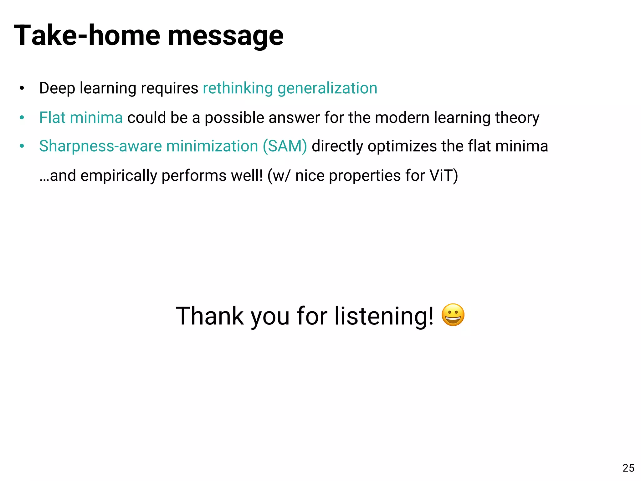 • Deep learning requires rethinking generalization
• Flat minima could be a possible answer for the modern learning theory
• Sharpness-aware minimization (SAM) directly optimizes the flat minima
…and empirically performs well! (w/ nice properties for ViT)
Take-home message
25
Thank you for listening! 😀
 