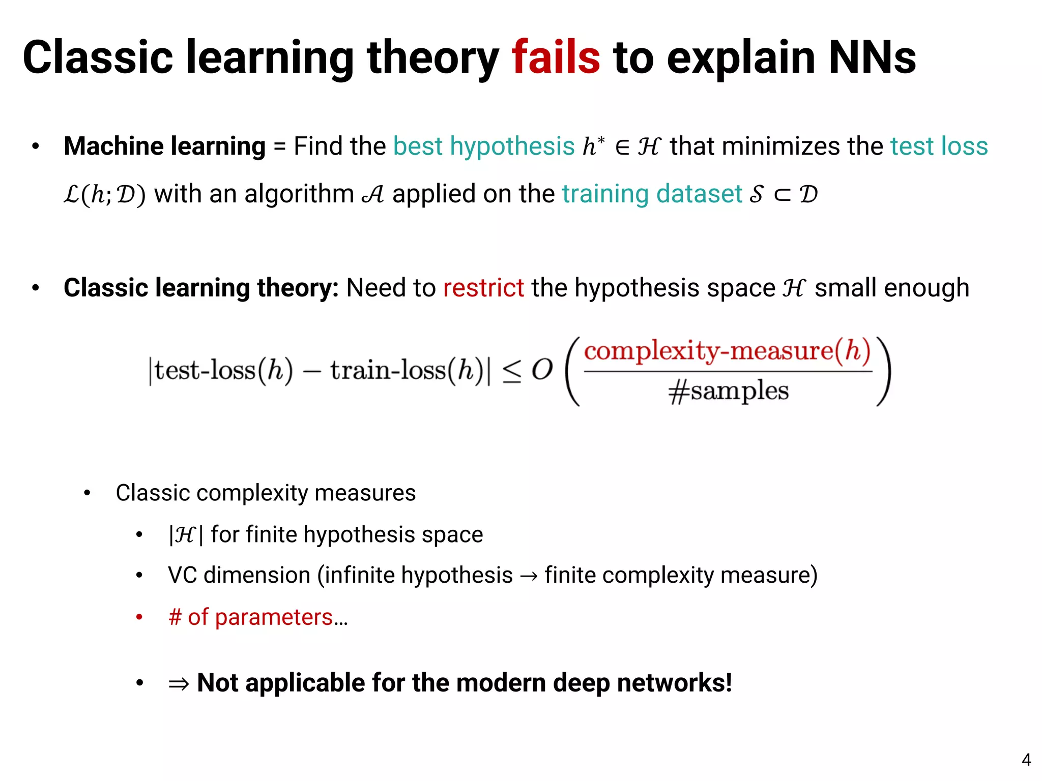 Classic learning theory fails to explain NNs
4
• Machine learning = Find the best hypothesis ℎ∗
∈ ℋ that minimizes the test loss
ℒ(ℎ; 𝒟) with an algorithm 𝒜 applied on the training dataset 𝒮 ⊂ 𝒟
• Classic learning theory: Need to restrict the hypothesis space ℋ small enough
• Classic complexity measures
• ℋ for finite hypothesis space
• VC dimension (infinite hypothesis → finite complexity measure)
• # of parameters…
• ⇒ Not applicable for the modern deep networks!
 