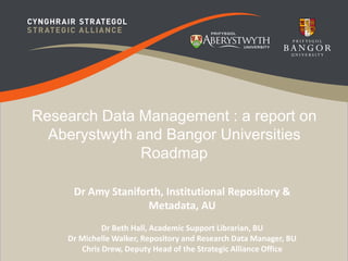 Research Data Management : a report on 
Aberystwyth and Bangor Universities 
Roadmap 
Dr Amy Staniforth, Institutional Repository & 
Metadata, AU 
Dr Beth Hall, Academic Support Librarian, BU 
Dr Michelle Walker, Repository and Research Data Manager, BU 
Chris Drew, Deputy Head of the Strategic Alliance Office 
 