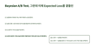 Bayesian A/B Test, 그런데 이제 Expected Loss를 곁들인
(1) 실험에서 목표로 하는 에러 허용치 e 를 정한다.
(2) 실험 진행 : A안과 B안 중 하나를 랜덤하게 유저에게 보여준다.
(3) A, B안의 기대 손실을 계산한다.
(4) A안과 B안의 기대 손실 중 에러 허용치보다 작은 값이 있는지 확인한다.
없는 경우 → 실험을 계속한다.
있는 경우 → 실험을 멈추고 기대 손실이 e 보다 작은 안을 선택한다.
 