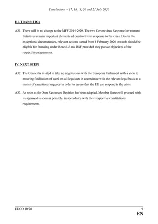 Conclusions – 17, 18, 19, 20 and 21 July 2020
EUCO 10/20 9
EN
III. TRANSITION
A31. There will be no change to the MFF 2014-2020. The two Coronavirus Response Investment
Initiatives remain important elements of our short term response to the crisis. Due to the
exceptional circumstances, relevant actions started from 1 February 2020 onwards should be
eligible for financing under ReactEU and RRF provided they pursue objectives of the
respective programmes.
IV. NEXT STEPS
A32. The Council is invited to take up negotiations with the European Parliament with a view to
ensuring finalisation of work on all legal acts in accordance with the relevant legal basis as a
matter of exceptional urgency in order to ensure that the EU can respond to the crisis.
A33. As soon as the Own Resources Decision has been adopted, Member States will proceed with
its approval as soon as possible, in accordance with their respective constitutional
requirements.
 