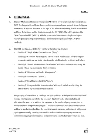Conclusions – 17, 18, 19, 20 and 21 July 2020
EUCO 10/20 10
ANNEX EN
ANNEX
I. HORIZONTAL
1. The new Multiannual Financial Framework (MFF) will cover seven years between 2021 and
2027. The budget will enable the European Union to respond to current and future challenges
and to fulfil its political priorities, in the light of the Bratislava roadmap, as well as the Rome
and Sibiu declarations and the Strategic Agenda for 2019-2024. The MFF, reinforced by
"Next Generation EU" (NGEU), will also be the main instrument for implementing the
recovery package in response to the socio-economic consequences of the COVID-19
pandemic.
2. The MFF for the period 2021-2027 will have the following structure:
- Heading 1 “Single Market, Innovation and Digital”;
- Heading 2 “Cohesion, Resilience and Values” which will include a sub-Heading for
economic, social and territorial cohesion and a sub-Heading for resilience and values;
- Heading 3 “Natural Resources and Environment” which will include a sub-ceiling for
market related expenditure and direct payments;
- Heading 4 “Migration and Border Management”;
- Heading 5 “Security and Defence”;
- Heading 6 “Neighbourhood and the World”;
- Heading 7 “European Public Administration” which will include a sub-ceiling for
administrative expenditure of the institutions.
The grouping of expenditure in Headings and policy clusters is designed to reflect the Union's
political priorities and provide for the necessary flexibility in the interest of efficient
allocation of resources. In addition, the reduction in the number of programmes aims to
ensure coherence and promote synergies. The overall framework will reflect simplification
and lead to a reduction of red tape for beneficiaries and managing authorities, it will promote
equal opportunities by ensuring that activities and actions in relevant programmes and
instruments are gender-mainstreamed and contribute to equality between women and men.
 