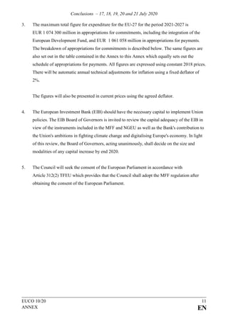 Conclusions – 17, 18, 19, 20 and 21 July 2020
EUCO 10/20 11
ANNEX EN
3. The maximum total figure for expenditure for the EU-27 for the period 2021-2027 is
EUR 1 074 300 million in appropriations for commitments, including the integration of the
European Development Fund, and EUR 1 061 058 million in appropriations for payments.
The breakdown of appropriations for commitments is described below. The same figures are
also set out in the table contained in the Annex to this Annex which equally sets out the
schedule of appropriations for payments. All figures are expressed using constant 2018 prices.
There will be automatic annual technical adjustments for inflation using a fixed deflator of
2%.
The figures will also be presented in current prices using the agreed deflator.
4. The European Investment Bank (EIB) should have the necessary capital to implement Union
policies. The EIB Board of Governors is invited to review the capital adequacy of the EIB in
view of the instruments included in the MFF and NGEU as well as the Bank's contribution to
the Union's ambitions in fighting climate change and digitalising Europe's economy. In light
of this review, the Board of Governors, acting unanimously, shall decide on the size and
modalities of any capital increase by end 2020.
5. The Council will seek the consent of the European Parliament in accordance with
Article 312(2) TFEU which provides that the Council shall adopt the MFF regulation after
obtaining the consent of the European Parliament.
 