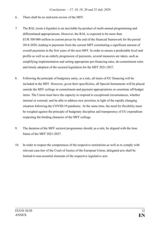 Conclusions – 17, 18, 19, 20 and 21 July 2020
EUCO 10/20 12
ANNEX EN
6. There shall be no mid-term review of the MFF.
7. The RAL (reste à liquider) is an inevitable by-product of multi-annual programming and
differentiated appropriations. However, the RAL is expected to be more than
EUR 308 000 million in current prices by the end of the financial framework for the period
2014-2020, leading to payments from the current MFF constituting a significant amount of
overall payments in the first years of the next MFF. In order to ensure a predictable level and
profile as well as an orderly progression of payments, several measures are taken, such as
simplifying implementation and setting appropriate pre-financing rates, de-commitment rules
and timely adoption of the sectoral legislation for the MFF 2021-2027.
8. Following the principle of budgetary unity, as a rule, all items of EU financing will be
included in the MFF. However, given their specificities, all Special Instruments will be placed
outside the MFF ceilings in commitment and payment appropriations or constitute off-budget
items. The Union must have the capacity to respond to exceptional circumstances, whether
internal or external, and be able to address new priorities in light of the rapidly changing
situation following the COVID-19 pandemic. At the same time, the need for flexibility must
be weighed against the principle of budgetary discipline and transparency of EU expenditure
respecting the binding character of the MFF ceilings.
9. The duration of the MFF sectoral programmes should, as a rule, be aligned with the time
frame of the MFF 2021-2027.
10. In order to respect the competences of the respective institutions as well as to comply with
relevant case-law of the Court of Justice of the European Union, delegated acts shall be
limited to non-essential elements of the respective legislative acts.
 