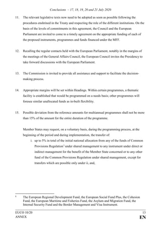 Conclusions – 17, 18, 19, 20 and 21 July 2020
EUCO 10/20 13
ANNEX EN
11. The relevant legislative texts now need to be adopted as soon as possible following the
procedures enshrined in the Treaty and respecting the role of the different institutions. On the
basis of the levels of commitments in this agreement, the Council and the European
Parliament are invited to come to a timely agreement on the appropriate funding of each of
the proposed instruments, programmes and funds financed under the MFF.
12. Recalling the regular contacts held with the European Parliament, notably in the margins of
the meetings of the General Affairs Council, the European Council invites the Presidency to
take forward discussions with the European Parliament.
13. The Commission is invited to provide all assistance and support to facilitate the decision-
making process.
14. Appropriate margins will be set within Headings. Within certain programmes, a thematic
facility is established that would be programmed on a needs basis; other programmes will
foresee similar unallocated funds as in-built flexibility.
15. Possible deviation from the reference amounts for multiannual programmes shall not be more
than 15% of the amount for the entire duration of the programme.
Member States may request, on a voluntary basis, during the programming process, at the
beginning of the period and during implementation, the transfer of:
i. up to 5% in total of the initial national allocation from any of the funds of Common
Provisions Regulation1
under shared management to any instrument under direct or
indirect management for the benefit of the Member State concerned or to any other
fund of the Common Provisions Regulation under shared management, except for
transfers which are possible only under ii, and,
1 The European Regional Development Fund, the European Social Fund Plus, the Cohesion
Fund, the European Maritime and Fisheries Fund, the Asylum and Migration Fund, the
Internal Security Fund and the Border Management and Visa Instrument.
 
