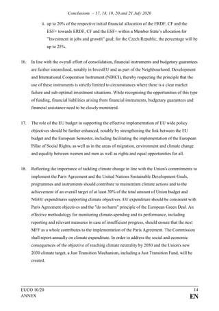 Conclusions – 17, 18, 19, 20 and 21 July 2020
EUCO 10/20 14
ANNEX EN
ii. up to 20% of the respective initial financial allocation of the ERDF, CF and the
ESF+ towards ERDF, CF and the ESF+ within a Member State’s allocation for
”Investment in jobs and growth” goal; for the Czech Republic, the percentage will be
up to 25%.
16. In line with the overall effort of consolidation, financial instruments and budgetary guarantees
are further streamlined, notably in InvestEU and as part of the Neighbourhood, Development
and International Cooperation Instrument (NDICI), thereby respecting the principle that the
use of these instruments is strictly limited to circumstances where there is a clear market
failure and sub-optimal investment situations. While recognising the opportunities of this type
of funding, financial liabilities arising from financial instruments, budgetary guarantees and
financial assistance need to be closely monitored.
17. The role of the EU budget in supporting the effective implementation of EU wide policy
objectives should be further enhanced, notably by strengthening the link between the EU
budget and the European Semester, including facilitating the implementation of the European
Pillar of Social Rights, as well as in the areas of migration, environment and climate change
and equality between women and men as well as rights and equal opportunities for all.
18. Reflecting the importance of tackling climate change in line with the Union's commitments to
implement the Paris Agreement and the United Nations Sustainable Development Goals,
programmes and instruments should contribute to mainstream climate actions and to the
achievement of an overall target of at least 30% of the total amount of Union budget and
NGEU expenditures supporting climate objectives. EU expenditure should be consistent with
Paris Agreement objectives and the "do no harm" principle of the European Green Deal. An
effective methodology for monitoring climate-spending and its performance, including
reporting and relevant measures in case of insufficient progress, should ensure that the next
MFF as a whole contributes to the implementation of the Paris Agreement. The Commission
shall report annually on climate expenditure. In order to address the social and economic
consequences of the objective of reaching climate neutrality by 2050 and the Union's new
2030 climate target, a Just Transition Mechanism, including a Just Transition Fund, will be
created.
 