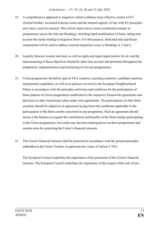 Conclusions – 17, 18, 19, 20 and 21 July 2020
EUCO 10/20 15
ANNEX EN
19. A comprehensive approach to migration which combines more effective control of EU
external borders, increased external action and the internal aspects, in line with EU principles
and values, must be ensured. This will be achieved in a more coordinated manner in
programmes across the relevant Headings, including rapid mobilisation of funds, taking into
account the needs relating to migration flows. For that purpose, dedicated and significant
components will be used to address external migration issues in Headings 4, 5 and 6.
20. Equality between women and men, as well as rights and equal opportunities for all, and the
mainstreaming of these objectives should be taken into account and promoted throughout the
preparation, implementation and monitoring of relevant programmes.
21. Union programmes should be open to EEA countries, acceding countries, candidate countries
and potential candidates, as well as to partners covered by the European Neighbourhood
Policy in accordance with the principles and terms and conditions for the participation of
these partners in Union programmes established in the respective framework agreements and
decisions or other instruments taken under such agreements. The participation of other third
countries should be subject to an agreement laying down the conditions applicable to the
participation of the third country concerned in any programme. Such an agreement should
ensure a fair balance as regards the contribution and benefits of the third country participating
in the Union programmes, not confer any decision-making power on these programmes and
contain rules for protecting the Union’s financial interests.
22. The Union's financial interests shall be protected in accordance with the general principles
embedded in the Union Treaties, in particular the values of Article 2 TEU.
The European Council underlines the importance of the protection of the Union's financial
interests. The European Council underlines the importance of the respect of the rule of law.
 