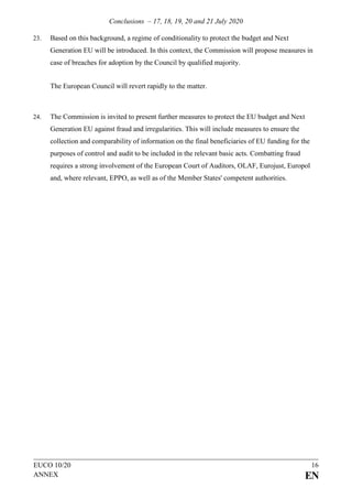 Conclusions – 17, 18, 19, 20 and 21 July 2020
EUCO 10/20 16
ANNEX EN
23. Based on this background, a regime of conditionality to protect the budget and Next
Generation EU will be introduced. In this context, the Commission will propose measures in
case of breaches for adoption by the Council by qualified majority.
The European Council will revert rapidly to the matter.
24. The Commission is invited to present further measures to protect the EU budget and Next
Generation EU against fraud and irregularities. This will include measures to ensure the
collection and comparability of information on the final beneficiaries of EU funding for the
purposes of control and audit to be included in the relevant basic acts. Combatting fraud
requires a strong involvement of the European Court of Auditors, OLAF, Eurojust, Europol
and, where relevant, EPPO, as well as of the Member States' competent authorities.
 