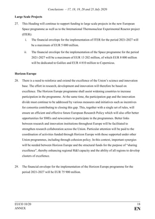 Conclusions – 17, 18, 19, 20 and 21 July 2020
EUCO 10/20 18
ANNEX EN
Large Scale Projects
27. This Heading will continue to support funding to large scale projects in the new European
Space programme as well as to the International Thermonuclear Experimental Reactor project
(ITER):
i. The financial envelope for the implementation of ITER for the period 2021-2027 will
be a maximum of EUR 5 000 million.
ii. The financial envelope for the implementation of the Space programme for the period
2021-2027 will be a maximum of EUR 13 202 million, of which EUR 8 000 million
will be dedicated to Galileo and EUR 4 810 million to Copernicus.
Horizon Europe
28. There is a need to reinforce and extend the excellence of the Union’s science and innovation
base. The effort in research, development and innovation will therefore be based on
excellence. The Horizon Europe programme shall assist widening countries to increase
participation in the programme. At the same time, the participation gap and the innovation
divide must continue to be addressed by various measures and initiatives such as incentives
for consortia contributing to closing this gap. This, together with a single set of rules, will
ensure an efficient and effective future European Research Policy which will also offer better
opportunities for SMEs and newcomers to participate in the programmes. Better links
between research and innovation institutions throughout Europe will be facilitated to
strengthen research collaboration across the Union. Particular attention will be paid to the
coordination of activities funded through Horizon Europe with those supported under other
Union programmes, including through cohesion policy. In this context, important synergies
will be needed between Horizon Europe and the structural funds for the purpose of “sharing
excellence”, thereby enhancing regional R&I capacity and the ability of all regions to develop
clusters of excellence.
29. The financial envelope for the implementation of the Horizon Europe programme for the
period 2021-2027 will be EUR 75 900 million.
 