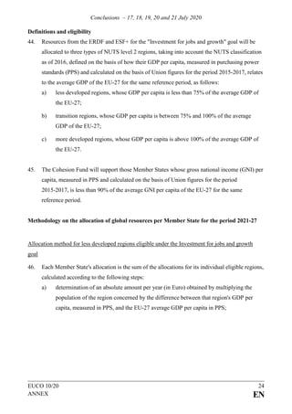 Conclusions – 17, 18, 19, 20 and 21 July 2020
EUCO 10/20 24
ANNEX EN
Definitions and eligibility
44. Resources from the ERDF and ESF+ for the "Investment for jobs and growth" goal will be
allocated to three types of NUTS level 2 regions, taking into account the NUTS classification
as of 2016, defined on the basis of how their GDP per capita, measured in purchasing power
standards (PPS) and calculated on the basis of Union figures for the period 2015-2017, relates
to the average GDP of the EU-27 for the same reference period, as follows:
a) less developed regions, whose GDP per capita is less than 75% of the average GDP of
the EU-27;
b) transition regions, whose GDP per capita is between 75% and 100% of the average
GDP of the EU-27;
c) more developed regions, whose GDP per capita is above 100% of the average GDP of
the EU-27.
45. The Cohesion Fund will support those Member States whose gross national income (GNI) per
capita, measured in PPS and calculated on the basis of Union figures for the period
2015-2017, is less than 90% of the average GNI per capita of the EU-27 for the same
reference period.
Methodology on the allocation of global resources per Member State for the period 2021-27
Allocation method for less developed regions eligible under the Investment for jobs and growth
goal
46. Each Member State's allocation is the sum of the allocations for its individual eligible regions,
calculated according to the following steps:
a) determination of an absolute amount per year (in Euro) obtained by multiplying the
population of the region concerned by the difference between that region's GDP per
capita, measured in PPS, and the EU-27 average GDP per capita in PPS;
 