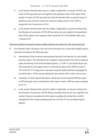 Conclusions – 17, 18, 19, 20 and 21 July 2020
EUCO 10/20 26
ANNEX EN
f) to the amount obtained under step (e) is added, if applicable, an amount of EUR 1 per
tonne of CO2 equivalent per year applied to the population share of the region of the
number of tonnes of CO2 equivalent by which the Member State exceeds the target of
greenhouse gas emissions outside the emissions trading scheme set for 2030 as
proposed by the Commission in 2016;
g) to the amount obtained under step (f) is added, if applicable, an amount resulting from
the allocation of a premium of EUR 405 per person per year, applied to the population
share of the regions of net migration from outside the EU to the Member State since
1 January 2014.
Allocation method for transition regions eligible under the Investment for jobs and growth goal
47. Each Member State's allocation is the sum of the allocations for its individual eligible regions,
calculated according to the following steps:
a) determination of the minimum and maximum theoretical aid intensity for each eligible
transition region. The minimum level of support is determined by the initial average per
capita aid intensity of all more developed regions, i.e. EUR 15.2 per head and per year.
The maximum level of support refers to a theoretical region with a GDP per head of
75% of the EU-27 average and is calculated using the method defined in paragraph 46
(a) and (b) above. Of the amount obtained by this method, 60% is taken into account;
b) calculation of initial regional allocations, taking into account regional GDP per capita
(in PPS) through a linear interpolation of the region's relative GDP per capita compared
to EU-27;
c) to the amount obtained under step (b) is added, if applicable, an amount resulting from
the allocation of a premium of EUR 560 per unemployed person per year, applied to the
number of persons unemployed in that region exceeding the number that would be
unemployed if the average unemployment rate of all the EU less developed regions
applied;
 