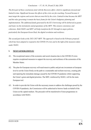 Conclusions – 17, 18, 19, 20 and 21 July 2020
EUCO 10/20 2
EN
The first part of these conclusions deal with the Recovery effort, which is significant, focused and
limited in time. Significant because the effects of the crisis are far-reaching. Focused because it
must target the regions and sectors that are most hit by the crisis. Limited in time because the MFF
and the rules governing it remain the basic frame for the Union's budgetary planning and
implementation. The additional funds generated by the EU's borrowing will be disbursed as grants
and loans via the instruments and programmes of the MFF. This ensures consistency and
coherence. Both NGEU and MFF will help transform the EU through its major policies,
particularly the European Green Deal, the digital revolution and resilience.
The second part looks at the 2021-2027 MFF. The approach is based on the February proposal,
which has been adapted to respond to the COVID-19 crisis and in the light of the measures taken
under NGEU.
I. NEXT GENERATION EU
A1. The exceptional nature of the economic and social situation due to the COVID-19 crisis
requires exceptional measures to support the recovery and resilience of the economies of the
Member States.
A2. The plan for European recovery will need massive public and private investment at European
level to set the Union firmly on the path to a sustainable and resilient recovery, creating jobs
and repairing the immediate damage caused by the COVID-19 pandemic whilst supporting
the Union’s green and digital priorities. The MFF, reinforced by NGEU, will be the main
European tool.
A3. In order to provide the Union with the necessary means to address the challenges posed by the
COVID-19 pandemic, the Commission will be authorised to borrow funds on behalf of the
Union on the capital markets. The proceeds will be transferred to Union programmes in
accordance with NGEU.
 