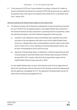 Conclusions – 17, 18, 19, 20 and 21 July 2020
EUCO 10/20 29
ANNEX EN
51. To the amounts by NUTS level 2 region obtained in accordance with point 45 is added, an
amount resulting from the allocation of a premium of EUR 405 per person per year, applied to
the population share of the region of net migration from outside the EU to the Member State
since 1 January 2014.
Allocation method for the Member States eligible for the Cohesion Fund
52. The financial envelope will be obtained by multiplying the average aid intensity per head and
per year of EUR 62.9 by the eligible population. Each eligible Member State's allocation of
this theoretical financial envelope corresponds to a percentage based on its population, surface
area and national prosperity, and will be obtained by applying the following steps:
a) calculation of the arithmetical average of that Member State's population and surface
area shares of the total population and surface area of all the eligible Member States.
If, however, a Member State's share of total population exceeds its share of total surface
area by a factor of five or more, reflecting an extremely high population density, only
the share of total population will be used for this step;
b) adjustment of the percentage figures so obtained by a coefficient representing one third
of the percentage by which that Member State's GNI per capita (measured in PPS) for
the period 2015-2017 exceeds or falls below the average GNI per capita of all the
eligible Member States (average expressed as 100%).
For each eligible Member State, the share of the Cohesion Fund will not be higher than one
third of the total allocation minus the allocation for the European territorial development goal
after the application of paragraphs 50 to 55. This adjustment will proportionally increase all
other transfers resulting from paragraphs 40 to 45.
 