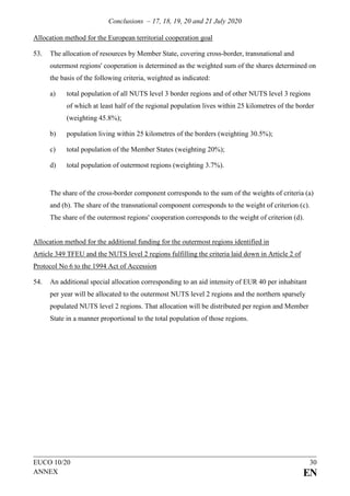 Conclusions – 17, 18, 19, 20 and 21 July 2020
EUCO 10/20 30
ANNEX EN
Allocation method for the European territorial cooperation goal
53. The allocation of resources by Member State, covering cross-border, transnational and
outermost regions' cooperation is determined as the weighted sum of the shares determined on
the basis of the following criteria, weighted as indicated:
a) total population of all NUTS level 3 border regions and of other NUTS level 3 regions
of which at least half of the regional population lives within 25 kilometres of the border
(weighting 45.8%);
b) population living within 25 kilometres of the borders (weighting 30.5%);
c) total population of the Member States (weighting 20%);
d) total population of outermost regions (weighting 3.7%).
The share of the cross-border component corresponds to the sum of the weights of criteria (a)
and (b). The share of the transnational component corresponds to the weight of criterion (c).
The share of the outermost regions' cooperation corresponds to the weight of criterion (d).
Allocation method for the additional funding for the outermost regions identified in
Article 349 TFEU and the NUTS level 2 regions fulfilling the criteria laid down in Article 2 of
Protocol No 6 to the 1994 Act of Accession
54. An additional special allocation corresponding to an aid intensity of EUR 40 per inhabitant
per year will be allocated to the outermost NUTS level 2 regions and the northern sparsely
populated NUTS level 2 regions. That allocation will be distributed per region and Member
State in a manner proportional to the total population of those regions.
 
