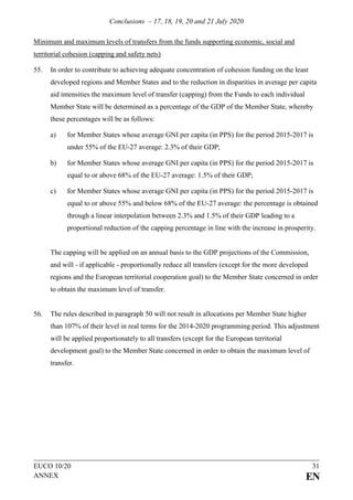 Conclusions – 17, 18, 19, 20 and 21 July 2020
EUCO 10/20 31
ANNEX EN
Minimum and maximum levels of transfers from the funds supporting economic, social and
territorial cohesion (capping and safety nets)
55. In order to contribute to achieving adequate concentration of cohesion funding on the least
developed regions and Member States and to the reduction in disparities in average per capita
aid intensities the maximum level of transfer (capping) from the Funds to each individual
Member State will be determined as a percentage of the GDP of the Member State, whereby
these percentages will be as follows:
a) for Member States whose average GNI per capita (in PPS) for the period 2015-2017 is
under 55% of the EU-27 average: 2.3% of their GDP;
b) for Member States whose average GNI per capita (in PPS) for the period 2015-2017 is
equal to or above 68% of the EU-27 average: 1.5% of their GDP;
c) for Member States whose average GNI per capita (in PPS) for the period 2015-2017 is
equal to or above 55% and below 68% of the EU-27 average: the percentage is obtained
through a linear interpolation between 2.3% and 1.5% of their GDP leading to a
proportional reduction of the capping percentage in line with the increase in prosperity.
The capping will be applied on an annual basis to the GDP projections of the Commission,
and will - if applicable - proportionally reduce all transfers (except for the more developed
regions and the European territorial cooperation goal) to the Member State concerned in order
to obtain the maximum level of transfer.
56. The rules described in paragraph 50 will not result in allocations per Member State higher
than 107% of their level in real terms for the 2014-2020 programming period. This adjustment
will be applied proportionately to all transfers (except for the European territorial
development goal) to the Member State concerned in order to obtain the maximum level of
transfer.
 