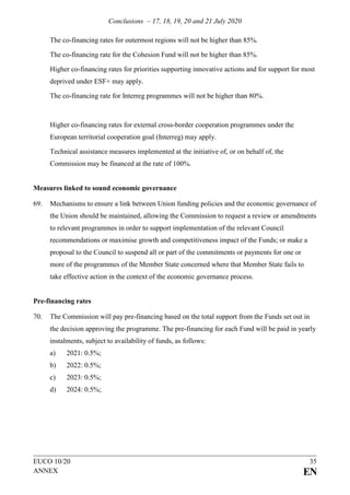 Conclusions – 17, 18, 19, 20 and 21 July 2020
EUCO 10/20 35
ANNEX EN
The co-financing rates for outermost regions will not be higher than 85%.
The co-financing rate for the Cohesion Fund will not be higher than 85%.
Higher co-financing rates for priorities supporting innovative actions and for support for most
deprived under ESF+ may apply.
The co-financing rate for Interreg programmes will not be higher than 80%.
Higher co-financing rates for external cross-border cooperation programmes under the
European territorial cooperation goal (Interreg) may apply.
Technical assistance measures implemented at the initiative of, or on behalf of, the
Commission may be financed at the rate of 100%.
Measures linked to sound economic governance
69. Mechanisms to ensure a link between Union funding policies and the economic governance of
the Union should be maintained, allowing the Commission to request a review or amendments
to relevant programmes in order to support implementation of the relevant Council
recommendations or maximise growth and competitiveness impact of the Funds; or make a
proposal to the Council to suspend all or part of the commitments or payments for one or
more of the programmes of the Member State concerned where that Member State fails to
take effective action in the context of the economic governance process.
Pre-financing rates
70. The Commission will pay pre-financing based on the total support from the Funds set out in
the decision approving the programme. The pre-financing for each Fund will be paid in yearly
instalments, subject to availability of funds, as follows:
a) 2021: 0.5%;
b) 2022: 0.5%;
c) 2023: 0.5%;
d) 2024: 0.5%;
 