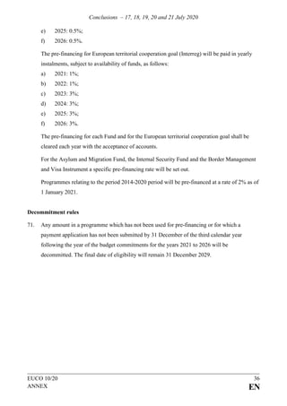 Conclusions – 17, 18, 19, 20 and 21 July 2020
EUCO 10/20 36
ANNEX EN
e) 2025: 0.5%;
f) 2026: 0.5%.
The pre-financing for European territorial cooperation goal (Interreg) will be paid in yearly
instalments, subject to availability of funds, as follows:
a) 2021: 1%;
b) 2022: 1%;
c) 2023: 3%;
d) 2024: 3%;
e) 2025: 3%;
f) 2026: 3%.
The pre-financing for each Fund and for the European territorial cooperation goal shall be
cleared each year with the acceptance of accounts.
For the Asylum and Migration Fund, the Internal Security Fund and the Border Management
and Visa Instrument a specific pre-financing rate will be set out.
Programmes relating to the period 2014-2020 period will be pre-financed at a rate of 2% as of
1 January 2021.
Decommitment rules
71. Any amount in a programme which has not been used for pre-financing or for which a
payment application has not been submitted by 31 December of the third calendar year
following the year of the budget commitments for the years 2021 to 2026 will be
decommitted. The final date of eligibility will remain 31 December 2029.
 