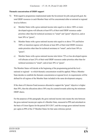 Conclusions – 17, 18, 19, 20 and 21 July 2020
EUCO 10/20 37
ANNEX EN
Thematic concentration of ERDF support
72. With regard to programmes implemented under the Investment for jobs and growth goal, the
total ERDF resources in each Member State will be concentrated either at national or regional
level as follows:
a) Member States with a gross national income ratio equal to or above 100% or more
developed regions will allocate at least 85% of their total ERDF resources under
priorities other than for technical assistance to "smart" and "green" objectives, and at
least 30% to "green";
b) Member States with a gross national income ratio equal to or above 75% and below
100% or transition regions will allocate at least 40% of their total ERDF resources
under priorities other than for technical assistance to "smart", and at least 30% to
"green";
c) Member States with a gross national income ratio below 75% or less developed regions
will allocate at least 25% of their total ERDF resources under priorities other than for
technical assistance to "smart", and at least 30% to "green".
The Member States will decide at the beginning of the programming period the level –
national or regional – to which thematic concentration would be applied. When a Member
State decides to establish the thematic concentration at regional level, its requirements will be
defined for all regions of the Member State included in the same development category.
If the share of Cohesion Fund resources allocated to support the “green” objective is higher
than 50%, then the allocations above 50% may be counted towards achieving the minimum
ERDF shares.
For the purposes of this paragraph, the gross national income ratio means the ratio between
the gross national income per capita of a Member State, measured in PPS and calculated on
the basis of Union figures for the period 2015-2017, and the average gross national income
per capita in PPS of the 27 Member States for that same reference period.
 