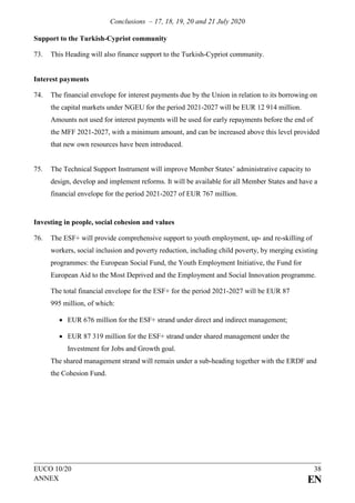 Conclusions – 17, 18, 19, 20 and 21 July 2020
EUCO 10/20 38
ANNEX EN
Support to the Turkish-Cypriot community
73. This Heading will also finance support to the Turkish-Cypriot community.
Interest payments
74. The financial envelope for interest payments due by the Union in relation to its borrowing on
the capital markets under NGEU for the period 2021-2027 will be EUR 12 914 million.
Amounts not used for interest payments will be used for early repayments before the end of
the MFF 2021-2027, with a minimum amount, and can be increased above this level provided
that new own resources have been introduced.
75. The Technical Support Instrument will improve Member States’ administrative capacity to
design, develop and implement reforms. It will be available for all Member States and have a
financial envelope for the period 2021-2027 of EUR 767 million.
Investing in people, social cohesion and values
76. The ESF+ will provide comprehensive support to youth employment, up- and re-skilling of
workers, social inclusion and poverty reduction, including child poverty, by merging existing
programmes: the European Social Fund, the Youth Employment Initiative, the Fund for
European Aid to the Most Deprived and the Employment and Social Innovation programme.
The total financial envelope for the ESF+ for the period 2021-2027 will be EUR 87
995 million, of which:
• EUR 676 million for the ESF+ strand under direct and indirect management;
• EUR 87 319 million for the ESF+ strand under shared management under the
Investment for Jobs and Growth goal.
The shared management strand will remain under a sub-heading together with the ERDF and
the Cohesion Fund.
 