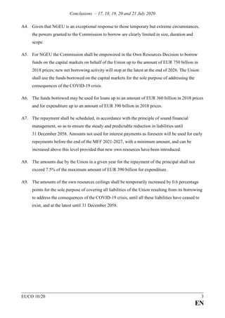 Conclusions – 17, 18, 19, 20 and 21 July 2020
EUCO 10/20 3
EN
A4. Given that NGEU is an exceptional response to those temporary but extreme circumstances,
the powers granted to the Commission to borrow are clearly limited in size, duration and
scope.
A5. For NGEU the Commission shall be empowered in the Own Resources Decision to borrow
funds on the capital markets on behalf of the Union up to the amount of EUR 750 billion in
2018 prices; new net borrowing activity will stop at the latest at the end of 2026. The Union
shall use the funds borrowed on the capital markets for the sole purpose of addressing the
consequences of the COVID-19 crisis.
A6. The funds borrowed may be used for loans up to an amount of EUR 360 billion in 2018 prices
and for expenditure up to an amount of EUR 390 billion in 2018 prices.
A7. The repayment shall be scheduled, in accordance with the principle of sound financial
management, so as to ensure the steady and predictable reduction in liabilities until
31 December 2058. Amounts not used for interest payments as foreseen will be used for early
repayments before the end of the MFF 2021-2027, with a minimum amount, and can be
increased above this level provided that new own resources have been introduced.
A8. The amounts due by the Union in a given year for the repayment of the principal shall not
exceed 7.5% of the maximum amount of EUR 390 billion for expenditure.
A9. The amounts of the own resources ceilings shall be temporarily increased by 0.6 percentage
points for the sole purpose of covering all liabilities of the Union resulting from its borrowing
to address the consequences of the COVID-19 crisis, until all these liabilities have ceased to
exist, and at the latest until 31 December 2058.
 