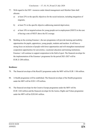 Conclusions – 17, 18, 19, 20 and 21 July 2020
EUCO 10/20 39
ANNEX EN
77. With regard to the ESF+ resources under shared management each Member State shall
allocate:
a) at least 25% to the specific objectives for the social inclusion, including integration of
migrants;
b) at least 2% to the specific objective addressing material deprivation;
c) at least 10% to targeted actions for young people not in employment (NEET) in the case
of having a rate of NEET above the EU average.
78. Building on the existing Erasmus+, the new programme will provide learning and mobility
opportunities for pupils, apprentices, young people, students and teachers. It will have a
strong focus on inclusion of people with fewer opportunities and will strengthen transnational
cooperation opportunities for universities, vocational education and training institutions.
Erasmus+ will continue to support cooperation in the field of sport. The financial envelope for
the implementation of the Erasmus+ programme for the period 2021-2027 will be
EUR 21 208 million.
Resilience
79. The financial envelope of the RescEU programme under the MFF will be EUR 1 106 million.
80. A Health programme will be established. The financial envelope of the Health programme
under the MFF will be EUR 1 670 million.
81. The financial envelope for the Creative Europe programme under the MFF will be
EUR 1 642 million and the financial envelope for the Justice, Rights and Values programme
under the MFF will be EUR 841 million.
 