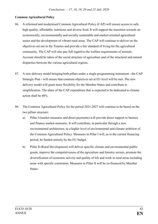 Conclusions – 17, 18, 19, 20 and 21 July 2020
EUCO 10/20 42
ANNEX EN
Common Agricultural Policy
86. A reformed and modernised Common Agricultural Policy (CAP) will ensure access to safe,
high quality, affordable, nutritious and diverse food. It will support the transition towards an
economically, environmentally and socially sustainable and market-oriented agricultural
sector and the development of vibrant rural areas. The CAP will continue to deliver on the
objectives set out in the Treaties and provide a fair standard of living for the agricultural
community. The CAP will also pay full regard to the welfare requirements of animals.
Account should be taken of the social structure of agriculture and of the structural and natural
disparities between the various agricultural regions.
87. A new delivery model bringing both pillars under a single programming instrument - the CAP
Strategic Plan - will ensure that common objectives set at EU level will be met. The new
delivery model will grant more flexibility for the Member States and contribute to
simplification. The share of the CAP expenditure that is expected to be dedicated to climate
action shall be 40%.
88. The Common Agricultural Policy for the period 2021-2027 will continue to be based on the
two pillars structure:
a) Pillar I (market measures and direct payments) will provide direct support to farmers
and finance market measures. It will contribute, in particular through a new
environmental architecture, to a higher level of environmental and climate ambition of
the Common Agricultural Policy. Measures in Pillar I will, as in the current financing
period, be funded entirely by the EU budget.
b) Pillar II (Rural Development) will deliver specific climate and environmental public
goods, improve the competitiveness of the agriculture and forestry sectors, promote the
diversification of economic activity and quality of life and work in rural areas including
areas with specific constraints. Measures in Pillar II will be co-financed by Member
States.
 