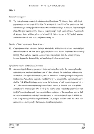 Conclusions – 17, 18, 19, 20 and 21 July 2020
EUCO 10/20 43
ANNEX EN
Pillar I
External convergence
89. The external convergence of direct payments will continue. All Member States with direct
payments per hectare below 90% of the EU average will close 50% of the gap between their
current average direct payments level and 90% of the EU average in six equal steps starting in
2022. This convergence will be financed proportionately by all Member States. Additionally,
all Member States will have a level of at least EUR 200 per hectare in 2022 and all Member
States shall reach at least EUR 215 per hectare by 2027.
Capping of direct payments for large farmers
90. Capping of the direct payments for large beneficiaries will be introduced on a voluntary basis
at the level of EUR 100 000. It will apply only to the Basic Income Support for Sustainability
(BISS). When applying capping, Member States may subtract from the amount of Basic
Income Support for Sustainability per beneficiary all labour-related costs.
Agricultural reserve and financial discipline
91. A reserve intended to provide support for the agricultural sector for the purpose of market
management or stabilisation or in the case of crises affecting the agricultural production or
distribution (“the agricultural reserve”) shall be established at the beginning of each year in
the European Agricultural Guarantee Fund (EAGF). The amount of the agricultural reserve
shall be EUR 450 million in current prices at the beginning of each year of the period 2021-
2027. The unused amounts of the agricultural crisis reserve in financial year 2020 will be
carried over to financial year 2021 to set up the reserve (exact years to be synchronised with
the CAP transitional period). Non-committed appropriations of the agricultural reserve shall
be carried over to finance the agricultural reserve. In case the reserve is used, it will be re-
filled using existing revenue assigned to the EAGF, margins available under the EAGF sub-
ceiling or, as a last resort, by the financial discipline mechanism.
 