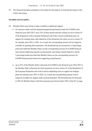 Conclusions – 17, 18, 19, 20 and 21 July 2020
EUCO 10/20 44
ANNEX EN
92. The financial discipline mechanism will remain for the purpose of ensuring the respect of the
EAGF sub-ceiling.
Flexibility between pillars
93. Member States may decide to make available as additional support:
• for measures under rural development programming financed under the EAFRD in the
financial years 2022-2027, up to 25% of their annual national ceilings set out in Annex IV
of the Regulation of the European Parliament and of the Council establishing rules on
support for strategic plans after deduction of the allocations for cotton set out in Annex VI
for calendar years 2021 to 2026. As a result, the corresponding amount will no longer be
available for granting direct payments. The threshold may be increased by 15 percentage
points provided that Member States use the corresponding increase for EAFRD financed
interventions addressing specific environmental- and climate-related objectives and by
2 percentage points provided that Member States use the corresponding increase for
EAFRD financed interventions for supporting young farmers;
• up to 25% of the Member State's allocation for EAFRD in the financial years 2022-2027 to
the Member State's allocation for direct payments set out in Annex IV of the Regulation of
the European Parliament and of the Council establishing rules on support for strategic
plans for calendar years 2021 to 2026. As a result, the corresponding amount will no
longer be available for support under rural development. The threshold may be increased
to 30% for Member States with direct payments per hectare below 90% of the EU average.
 