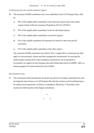 Conclusions – 17, 18, 19, 20 and 21 July 2020
EUCO 10/20 46
ANNEX EN
Co-financing rates for rural development support
96. The maximum EAFRD contribution rate, to be established in the CAP Strategic Plans, shall
be:
a) 80% of the eligible public expenditure in the outermost regions and in the smaller
Aegean islands within the meaning of Regulation (EU) No 229/2013;
b) 85% of the eligible public expenditure in the less developed regions;
c) 60% of the eligible public expenditure in transition regions;
d) 65% of the eligible expenditure for payments for natural or other area-specific
constraints;
e) 43% of the eligible public expenditure in the other regions.
The minimum EAFRD contribution rate shall be 20%. A higher 80% co-financing rate shall
apply for environmental, climate and other management commitments; for area-specific
disadvantages resulting from certain mandatory requirements; for non-productive
investments; for support for the European Innovation Partnership and for LEADER. 100% co-
financing applies for funds transferred to the EAFRD.
Decommitment rules
97. The Commission shall automatically decommit any portion of a budget commitment for rural
development interventions in a CAP Strategic Plan that has not been used for prefinancing or
for making interim payments in relation to expenditure effected by 31 December of the
second year following that of the budget commitment.
o
o o
 