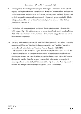 Conclusions – 17, 18, 19, 20 and 21 July 2020
EUCO 10/20 47
ANNEX EN
98. Financing under this Heading will also support the European Maritime and Fisheries Fund,
targeting funding to the Common Fisheries Policy (CFP), the Union's maritime policy and the
Union's international commitments in the field of ocean governance, notably in the context of
the 2030 Agenda for Sustainable Development. It will therefore support sustainable fisheries
and aquaculture and the conservation of marine biological resources, as well as the local
communities dependent on it.
99. The Heading will further finance the programme for the environment and climate action,
LIFE, which will provide additional support to conservation of biodiversity, including Natura
2000, and the transformation of the Union into a clean, circular, energy efficient, low carbon
and climate resilient society.
100. In order to address social and economic consequences of the objective of reaching EU climate
neutrality by 2050, a Just Transition Mechanism, including a Just Transition Fund, will be
created. The allocation for the Just Transition Fund for the period 2021-2027 is
EUR 7 500 million. The distribution key for the Just Transition Fund will be in line with the
Commission's proposal, including a maximum amount and proportionate reduction in the
minimum aid intensity. Access to the Just Transition Fund will be limited to 50% of national
allocation for Member States that have not yet committed to implement the objective of
achieving a climate-neutral EU by 2050, in line with the objectives of the Paris Agreement,
the other 50% being made available upon acceptance of such a commitment.
 
