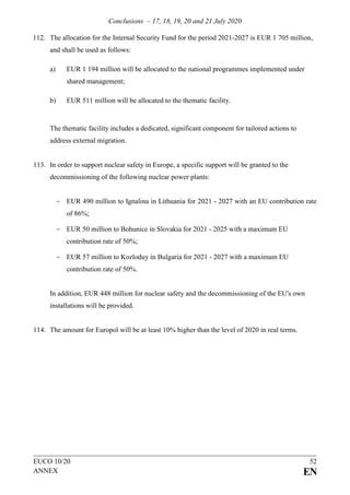 Conclusions – 17, 18, 19, 20 and 21 July 2020
EUCO 10/20 52
ANNEX EN
112. The allocation for the Internal Security Fund for the period 2021-2027 is EUR 1 705 million,
and shall be used as follows:
a) EUR 1 194 million will be allocated to the national programmes implemented under
shared management;
b) EUR 511 million will be allocated to the thematic facility.
The thematic facility includes a dedicated, significant component for tailored actions to
address external migration.
113. In order to support nuclear safety in Europe, a specific support will be granted to the
decommissioning of the following nuclear power plants:
- EUR 490 million to Ignalina in Lithuania for 2021 - 2027 with an EU contribution rate
of 86%;
- EUR 50 million to Bohunice in Slovakia for 2021 - 2025 with a maximum EU
contribution rate of 50%;
- EUR 57 million to Kozloduy in Bulgaria for 2021 - 2027 with a maximum EU
contribution rate of 50%.
In addition, EUR 448 million for nuclear safety and the decommissioning of the EU's own
installations will be provided.
114. The amount for Europol will be at least 10% higher than the level of 2020 in real terms.
 
