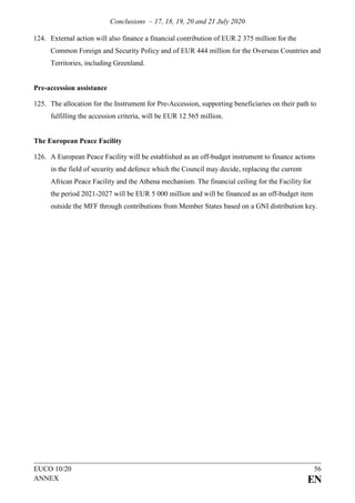 Conclusions – 17, 18, 19, 20 and 21 July 2020
EUCO 10/20 56
ANNEX EN
124. External action will also finance a financial contribution of EUR 2 375 million for the
Common Foreign and Security Policy and of EUR 444 million for the Overseas Countries and
Territories, including Greenland.
Pre-accession assistance
125. The allocation for the Instrument for Pre-Accession, supporting beneficiaries on their path to
fulfilling the accession criteria, will be EUR 12 565 million.
The European Peace Facility
126. A European Peace Facility will be established as an off-budget instrument to finance actions
in the field of security and defence which the Council may decide, replacing the current
African Peace Facility and the Athena mechanism. The financial ceiling for the Facility for
the period 2021-2027 will be EUR 5 000 million and will be financed as an off-budget item
outside the MFF through contributions from Member States based on a GNI distribution key.
 