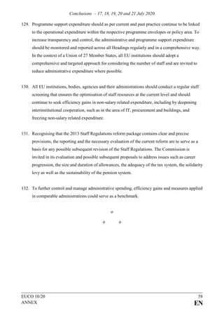 Conclusions – 17, 18, 19, 20 and 21 July 2020
EUCO 10/20 58
ANNEX EN
129. Programme support expenditure should as per current and past practice continue to be linked
to the operational expenditure within the respective programme envelopes or policy area. To
increase transparency and control, the administrative and programme support expenditure
should be monitored and reported across all Headings regularly and in a comprehensive way.
In the context of a Union of 27 Member States, all EU institutions should adopt a
comprehensive and targeted approach for considering the number of staff and are invited to
reduce administrative expenditure where possible.
130. All EU institutions, bodies, agencies and their administrations should conduct a regular staff
screening that ensures the optimisation of staff resources at the current level and should
continue to seek efficiency gains in non-salary related expenditure, including by deepening
interinstitutional cooperation, such as in the area of IT, procurement and buildings, and
freezing non-salary related expenditure.
131. Recognising that the 2013 Staff Regulations reform package contains clear and precise
provisions, the reporting and the necessary evaluation of the current reform are to serve as a
basis for any possible subsequent revision of the Staff Regulations. The Commission is
invited in its evaluation and possible subsequent proposals to address issues such as career
progression, the size and duration of allowances, the adequacy of the tax system, the solidarity
levy as well as the sustainability of the pension system.
132. To further control and manage administrative spending, efficiency gains and measures applied
in comparable administrations could serve as a benchmark.
o
o o
 