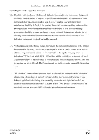 Conclusions – 17, 18, 19, 20 and 21 July 2020
EUCO 10/20 59
ANNEX EN
Flexibility: Thematic Special Instruments
133. Flexibility will also be provided through dedicated thematic Special Instruments that provide
additional financial means to respond to specific unforeseen events. It is the nature of these
instruments that they are only used in case of need. Therefore clear criteria for their
mobilisation should be defined. In the spirit of the overall aim to consolidate and streamline
EU expenditure, duplication both between these instruments as well as with spending
programmes should be avoided and further synergy explored. The complex rules for the re-
shuffling of amounts between instruments and the carry-over of unused amounts to the
following years should be simplified and harmonised.
134. Without prejudice to the Single Margin Instrument, the maximum total amount of the Special
Instruments for 2021-2027 outside of the ceilings will be EUR 20 106 million, to be able to
address new priorities and unforeseen events in light of the rapidly changing situation
following COVID-19, of which EUR 5 000 million will be available for a new special Brexit
Adjustment Reserve to be established to counter adverse consequences in Member States and
sectors that are worst affected. The Commission is invited to present a proposal by November
2020.
135. The European Globalisation Adjustment Fund, a solidarity and emergency relief instrument
offering one-off assistance to support workers who lose their jobs in restructuring events
linked to globalisation including those caused by automation and digitalisation shall not
exceed a maximum annual amount of EUR 186 million (2018 prices). The amounts will be
mobilised over and above the MFF ceilings for commitments and payments.
 