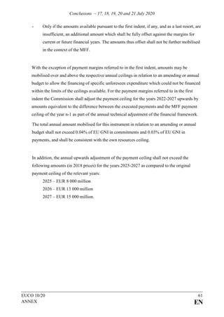 Conclusions – 17, 18, 19, 20 and 21 July 2020
EUCO 10/20 61
ANNEX EN
- Only if the amounts available pursuant to the first indent, if any, and as a last resort, are
insufficient, an additional amount which shall be fully offset against the margins for
current or future financial years. The amounts thus offset shall not be further mobilised
in the context of the MFF.
With the exception of payment margins referred to in the first indent, amounts may be
mobilised over and above the respective annual ceilings in relation to an amending or annual
budget to allow the financing of specific unforeseen expenditure which could not be financed
within the limits of the ceilings available. For the payment margins referred to in the first
indent the Commission shall adjust the payment ceiling for the years 2022-2027 upwards by
amounts equivalent to the difference between the executed payments and the MFF payment
ceiling of the year n-1 as part of the annual technical adjustment of the financial framework.
The total annual amount mobilised for this instrument in relation to an amending or annual
budget shall not exceed 0.04% of EU GNI in commitments and 0.03% of EU GNI in
payments, and shall be consistent with the own resources ceiling.
In addition, the annual upwards adjustment of the payment ceiling shall not exceed the
following amounts (in 2018 prices) for the years 2025-2027 as compared to the original
payment ceiling of the relevant years:
2025 – EUR 8 000 million
2026 – EUR 13 000 million
2027 – EUR 15 000 million.
 